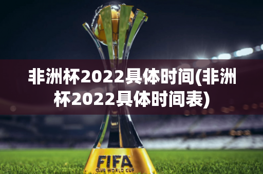 非洲杯2022具体时间(非洲杯2022具体时间表)